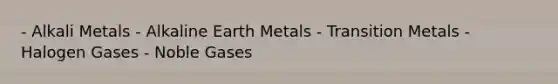 - Alkali Metals - Alkaline Earth Metals - Transition Metals - Halogen Gases - Noble Gases