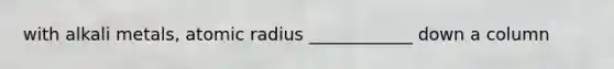 with alkali metals, atomic radius ____________ down a column