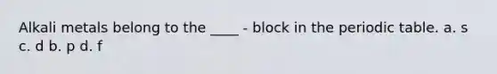 Alkali metals belong to the ____ - block in the periodic table. a. s c. d b. p d. f