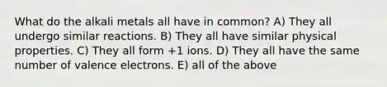 What do the alkali metals all have in common? A) They all undergo similar reactions. B) They all have similar physical properties. C) They all form +1 ions. D) They all have the same number of <a href='https://www.questionai.com/knowledge/knWZpHTJT4-valence-electrons' class='anchor-knowledge'>valence electrons</a>. E) all of the above