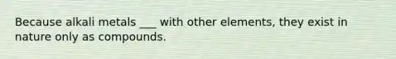 Because alkali metals ___ with other elements, they exist in nature only as compounds.