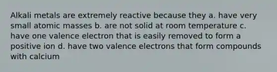 <a href='https://www.questionai.com/knowledge/kQIKlobdF8-alkali-metals' class='anchor-knowledge'>alkali metals</a> are extremely reactive because they a. have very small <a href='https://www.questionai.com/knowledge/k6F2qwrmRJ-atomic-masses' class='anchor-knowledge'>atomic masses</a> b. are not solid at room temperature c. have one valence electron that is easily removed to form a positive ion d. have two <a href='https://www.questionai.com/knowledge/knWZpHTJT4-valence-electrons' class='anchor-knowledge'>valence electrons</a> that form compounds with calcium