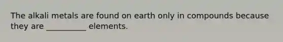 The alkali metals are found on earth only in compounds because they are __________ elements.