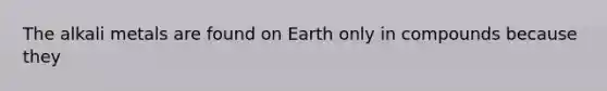 The alkali metals are found on Earth only in compounds because they