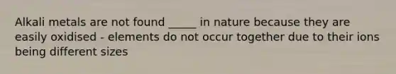 Alkali metals are not found _____ in nature because they are easily oxidised - elements do not occur together due to their ions being different sizes