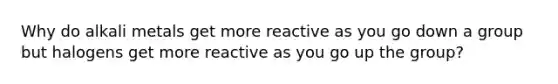 Why do alkali metals get more reactive as you go down a group but halogens get more reactive as you go up the group?