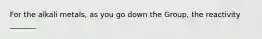 For the alkali metals, as you go down the Group, the reactivity _______