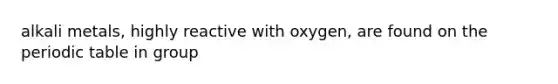 alkali metals, highly reactive with oxygen, are found on the periodic table in group