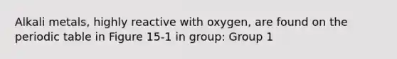 Alkali metals, highly reactive with oxygen, are found on the periodic table in Figure 15-1 in group: Group 1