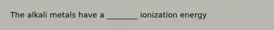 The alkali metals have a ________ ionization energy