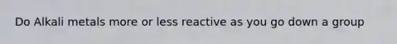 Do Alkali metals more or less reactive as you go down a group