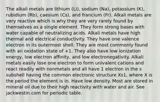 The alkali metals are lithium (Li), sodium (Na), potassium (K), rubidium (Rb), caesium (Cs), and francium (Fr). Alkali metals are very reactive which is why they are very rarely found by themselves as a single element. They form strong bases with water capable of neutralizing acids. Alkali metals have high thermal and electrical conductivity. They have one valence electron in its outermost shell. They are most commonly found with an oxidation state of +1. They also have low ionization energy, low electron affinity, and low electronegativity. Alkali metals easily lose one electron to form univalent cations and react readily with nonmetals and all have 1 electron in the s subshell having the common electronic structure Xs1, where X is the period the element is in. Have low density. Most are stored in mineral oil due to their high reactivity with water and air. See jackwestin.com for periodic table.