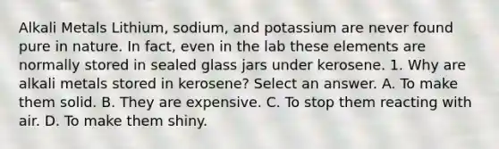 Alkali Metals Lithium, sodium, and potassium are never found pure in nature. In fact, even in the lab these elements are normally stored in sealed glass jars under kerosene. 1. Why are alkali metals stored in kerosene? Select an answer. A. To make them solid. B. They are expensive. C. To stop them reacting with air. D. To make them shiny.