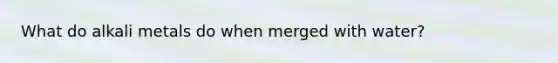 What do alkali metals do when merged with water?