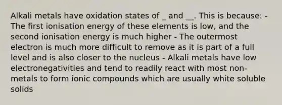 Alkali metals have oxidation states of _ and __. This is because: - The first ionisation energy of these elements is low, and the second ionisation energy is much higher - The outermost electron is much more difficult to remove as it is part of a full level and is also closer to the nucleus - Alkali metals have low electronegativities and tend to readily react with most non-metals to form ionic compounds which are usually white soluble solids