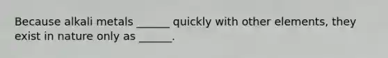 Because alkali metals ______ quickly with other elements, they exist in nature only as ______.