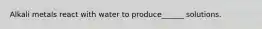 Alkali metals react with water to produce______ solutions.