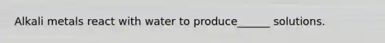 Alkali metals react with water to produce______ solutions.