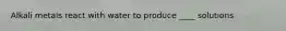 Alkali metals react with water to produce ____ solutions