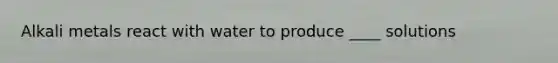 Alkali metals react with water to produce ____ solutions