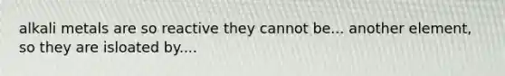 alkali metals are so reactive they cannot be... another element, so they are isloated by....