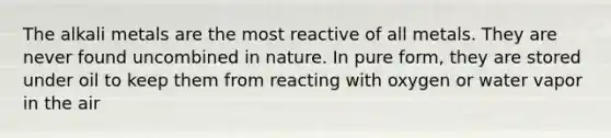 The alkali metals are the most reactive of all metals. They are never found uncombined in nature. In pure form, they are stored under oil to keep them from reacting with oxygen or water vapor in the air