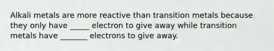 Alkali metals are more reactive than transition metals because they only have _____ electron to give away while transition metals have _______ electrons to give away.