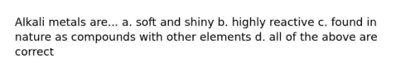 Alkali metals are... a. soft and shiny b. highly reactive c. found in nature as compounds with other elements d. all of the above are correct