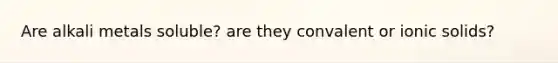 Are alkali metals soluble? are they convalent or ionic solids?
