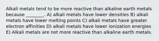 Alkali metals tend to be more reactive than alkaline earth metals because ________. A) alkali metals have lower densities B) alkali metals have lower melting points C) alkali metals have greater electron affinities D) alkali metals have lower ionization energies E) Alkali metals are not more reactive than alkaline earth metals.