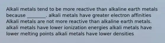 Alkali metals tend to be more reactive than alkaline earth metals because ________. alkali metals have greater electron affinities Alkali metals are not more reactive than alkaline earth metals. alkali metals have lower ionization energies alkali metals have lower melting points alkali metals have lower densities