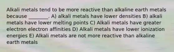 Alkali metals tend to be more reactive than alkaline earth metals because ________. A) alkali metals have lower densities B) alkali metals have lower melting points C) Alkali metals have greater electron electron affinities D) Alkali metals have lower ionization energies E) Alkali metals are not more reactive than alkaline earth metals