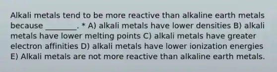 Alkali metals tend to be more reactive than alkaline earth metals because ________. * A) alkali metals have lower densities B) alkali metals have lower melting points C) alkali metals have greater electron affinities D) alkali metals have lower ionization energies E) Alkali metals are not more reactive than alkaline earth metals.