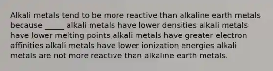 Alkali metals tend to be more reactive than alkaline earth metals because _____ alkali metals have lower densities alkali metals have lower melting points alkali metals have greater electron affinities alkali metals have lower ionization energies alkali metals are not more reactive than alkaline earth metals.