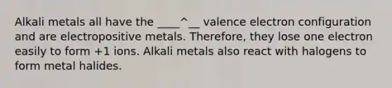 Alkali metals all have the ____^__ valence electron configuration and are electropositive metals. Therefore, they lose one electron easily to form +1 ions. Alkali metals also react with halogens to form metal halides.