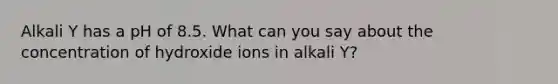 Alkali Y has a pH of 8.5. What can you say about the concentration of hydroxide ions in alkali Y?