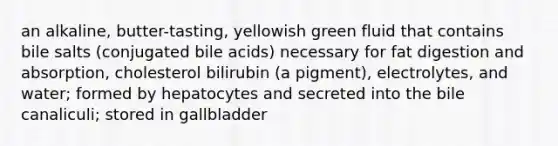 an alkaline, butter-tasting, yellowish green fluid that contains bile salts (conjugated bile acids) necessary for fat digestion and absorption, cholesterol bilirubin (a pigment), electrolytes, and water; formed by hepatocytes and secreted into the bile canaliculi; stored in gallbladder