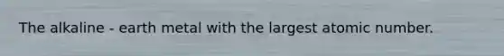 The alkaline - earth metal with the largest atomic number.