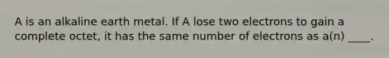 A is an alkaline earth metal. If A lose two electrons to gain a complete octet, it has the same number of electrons as a(n) ____.