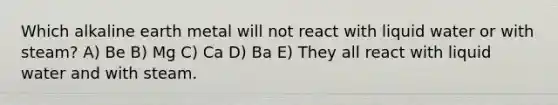 Which alkaline earth metal will not react with liquid water or with steam? A) Be B) Mg C) Ca D) Ba E) They all react with liquid water and with steam.