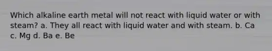 Which alkaline earth metal will not react with liquid water or with steam? a. They all react with liquid water and with steam. b. Ca c. Mg d. Ba e. Be