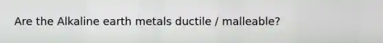 Are the Alkaline earth metals ductile / malleable?