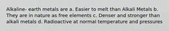 Alkaline- earth metals are a. Easier to melt than Alkali Metals b. They are in nature as free elements c. Denser and stronger than alkali metals d. Radioactive at normal temperature and pressures