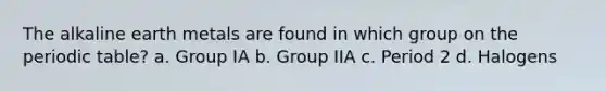 The alkaline earth metals are found in which group on <a href='https://www.questionai.com/knowledge/kIrBULvFQz-the-periodic-table' class='anchor-knowledge'>the periodic table</a>? a. Group IA b. Group IIA c. Period 2 d. Halogens