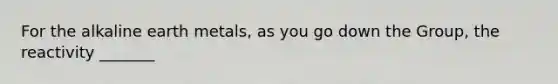 For the alkaline earth metals, as you go down the Group, the reactivity _______