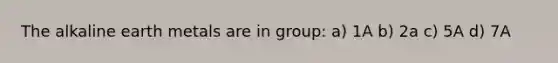 The alkaline earth metals are in group: a) 1A b) 2a c) 5A d) 7A