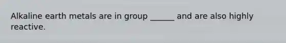 Alkaline earth metals are in group ______ and are also highly reactive.