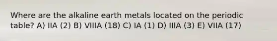 Where are the alkaline earth metals located on the periodic table? A) IIA (2) B) VIIIA (18) C) IA (1) D) IIIA (3) E) VIIA (17)