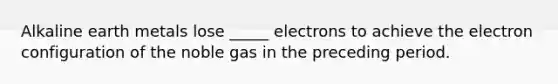 Alkaline earth metals lose _____ electrons to achieve the electron configuration of the noble gas in the preceding period.