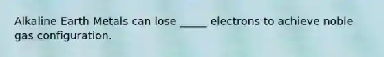 Alkaline Earth Metals can lose _____ electrons to achieve noble gas configuration.